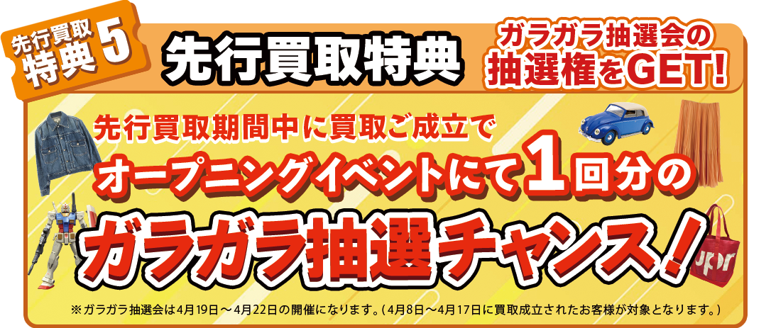 先行買取特典 ※先行買取期間に買取成立で、オープニングイベントにて開催されるガラガラ抽選会の参加権利を1回分獲得