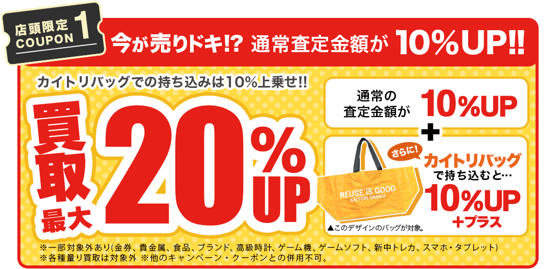 【店舗限定COUPON1】今が売りドキ！？通常査定価格より10%UP!! さらに!カイトリバッグのご利用で通常査定価格より10%UP!!※一部対象外あり(金券・貴金属・食品・ブランド・高級時計・ゲーム機・ゲームソフト・新中トレカ・スマホ・タブレット)※各種量り買取は対象外。※本キャンペーン以外のキャンペーン・クーポンとの併用不可。