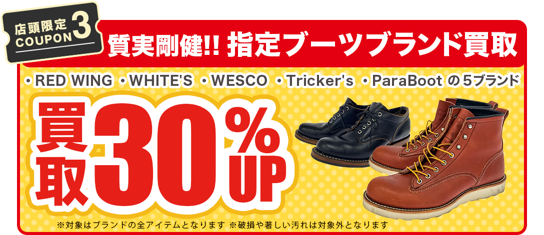 【店舗限定COUPON3】ブーツ(RED WING・WHITE'S BOOTS・WESCO・Tricker's・ParaBoot)買取30%UP!!※対象はブランドの全アイテムとなります。※破損や著しい汚れは対象外になります。