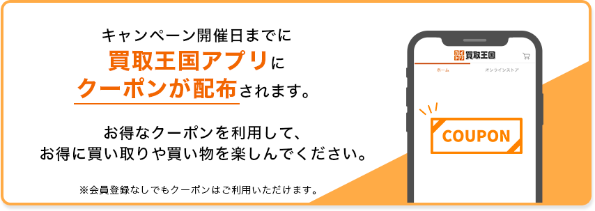 キャンペーン開催日までに買取王国アプリにクーポンが配布されます。お得なクーポンを利用して、お得に買取や買い物を楽しんでください。※会員登録なしでもクーポンはご利用いただけます。