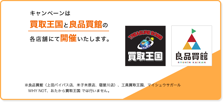 キャンペーンは買取王国店舗・良品買館でのみ開催いたします。店舗一覧を確認 ※工具買取王国、マイシュウサガール、WHY NOT、おたから買取王国、良品買館、ふるいちでは行いません。